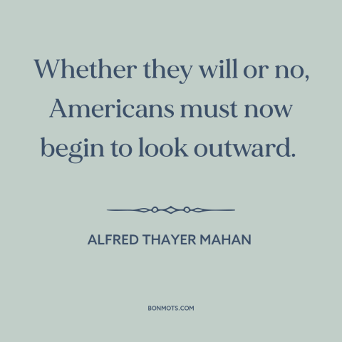 A quote by Alfred Thayer Mahan about America and the world: “Whether they will or no, Americans must now begin to look…”