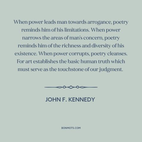 A quote by John F. Kennedy about poetry: “When power leads man towards arrogance, poetry reminds him of his…”