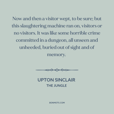 A quote by Upton Sinclair about animal cruelty: “Now and then a visitor wept, to be sure; but this slaughtering machine ran…”