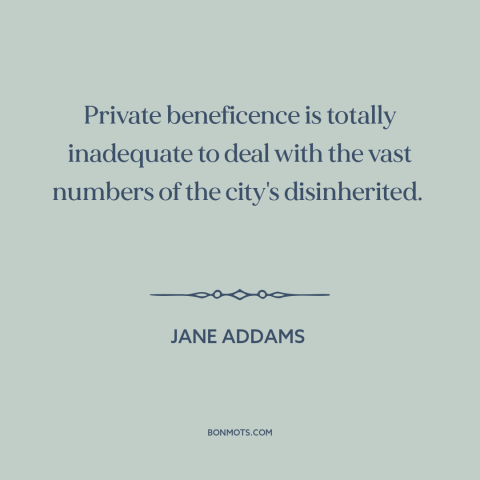 A quote by Jane Addams about poverty: “Private beneficence is totally inadequate to deal with the vast numbers of the…”