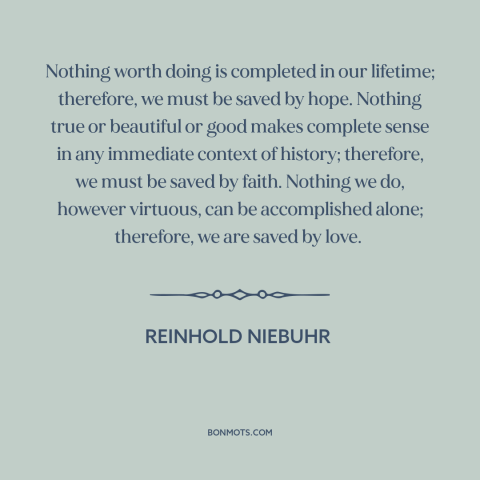 A quote by Reinhold Niebuhr about hope: “Nothing worth doing is completed in our lifetime; therefore, we must be saved by…”