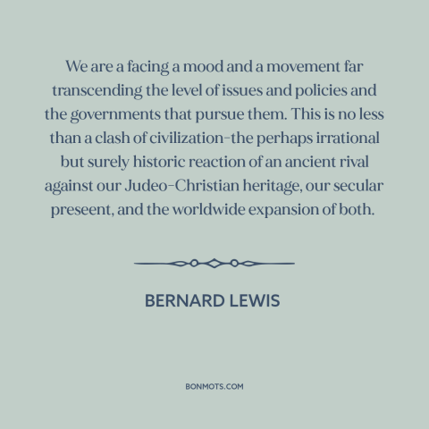 A quote by Bernard Lewis about clash of civilizations: “We are a facing a mood and a movement far transcending the level of…”