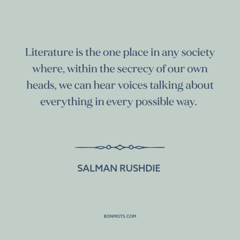 A quote by Salman Rushdie about literature: “Literature is the one place in any society where, within the secrecy of our…”