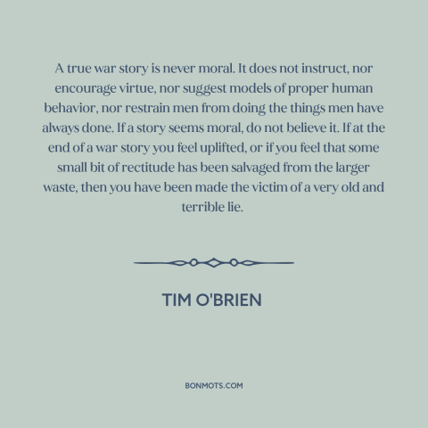 A quote by Tim O'Brien about war stories: “A true war story is never moral. It does not instruct, nor encourage virtue…”