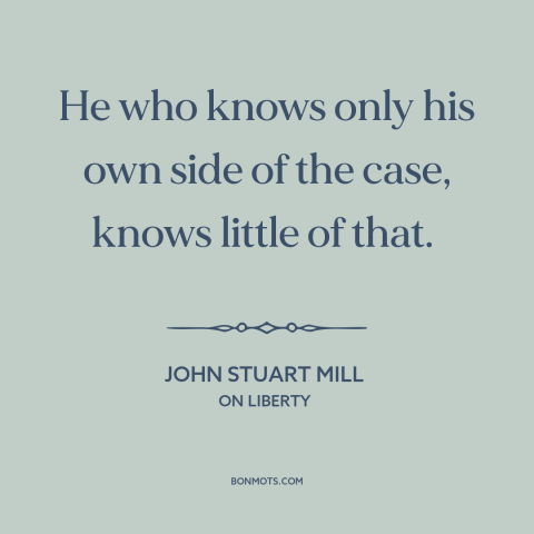 A quote by John Stuart Mill about making arguments: “He who knows only his own side of the case, knows little of that.”