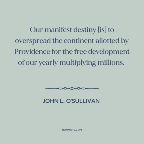 A quote by John L. O'Sullivan about manifest destiny: “Our manifest destiny [is] to overspread the continent allotted…”