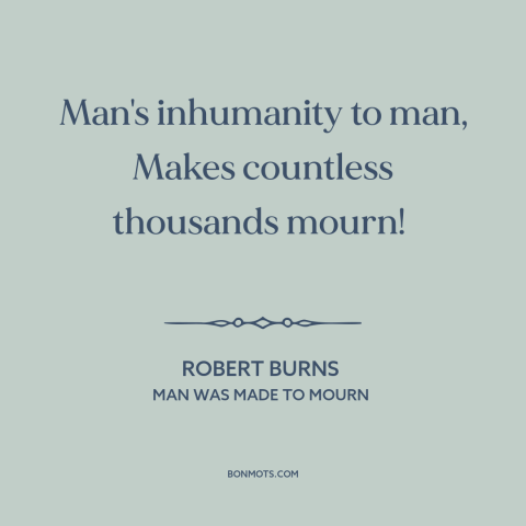 A quote by Robert Burns  about man's cruelty to man: “Man's inhumanity to man, Makes countless thousands mourn!”