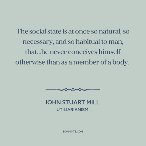 A quote by John Stuart Mill about man as social animal: “The social state is at once so natural, so necessary, and so…”