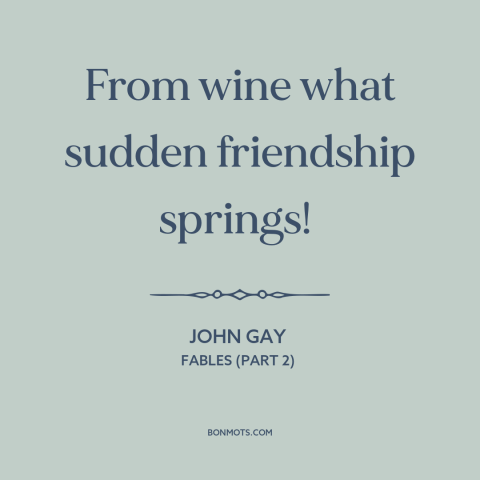 A quote by John Gay about effects of alcohol: “From wine what sudden friendship springs!”