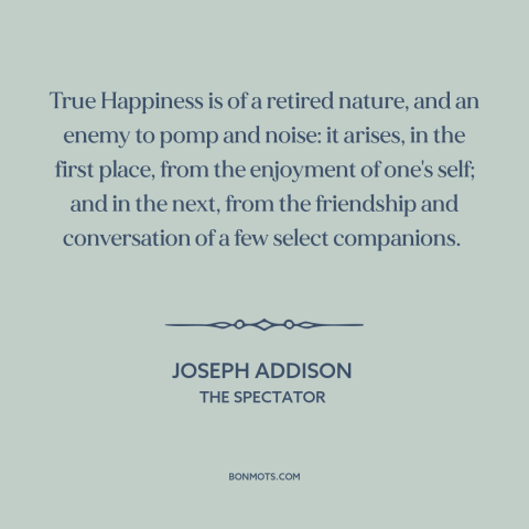 A quote by Joseph Addison about happiness: “True Happiness is of a retired nature, and an enemy to pomp and noise:…”