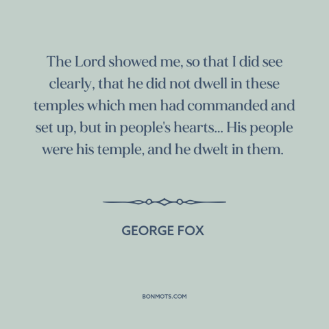 A quote by George Fox  about god and man: “The Lord showed me, so that I did see clearly, that he did not dwell in…”