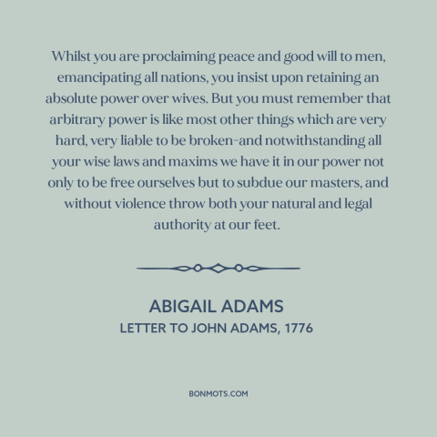 A quote by Abigail Adams  about oppression of women: “Whilst you are proclaiming peace and good will to men…”