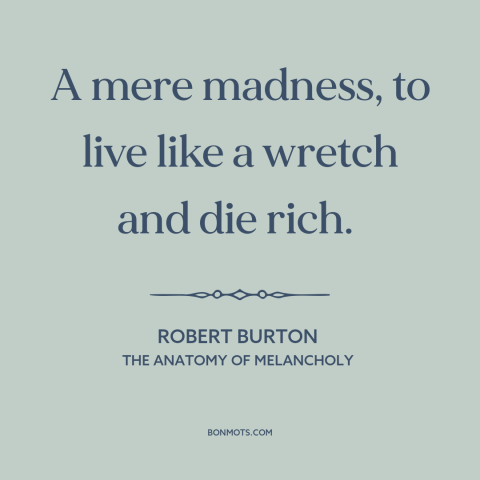 A quote by Robert Burton about the accumulation of wealth: “A mere madness, to live like a wretch and die rich.”