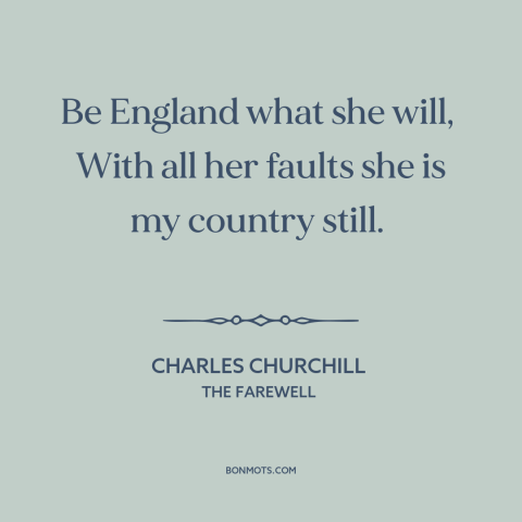 A quote by Charles Churchill about england: “Be England what she will, With all her faults she is my country…”