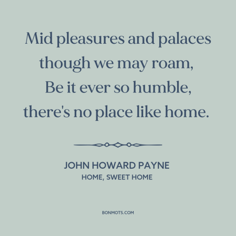 A quote by John Howard Payne about home: “Mid pleasures and palaces though we may roam, Be it ever so humble…”