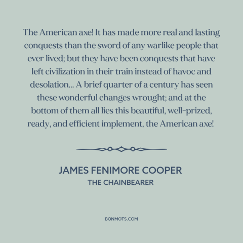 A quote by James Fenimore Cooper about American expansion: “The American axe! It has made more real and lasting conquests…”