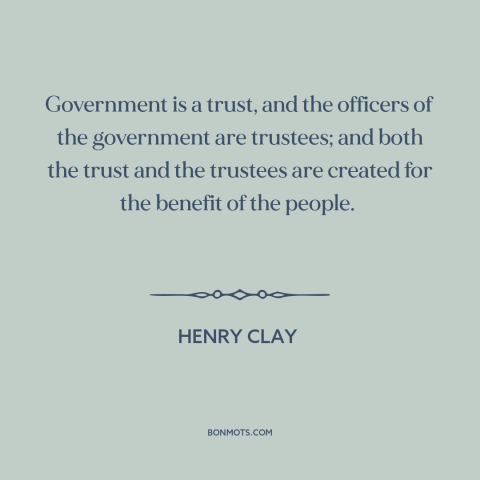 A quote by Henry Clay  about citizen and state: “Government is a trust, and the officers of the government are trustees;…”