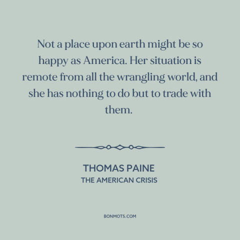 A quote by Thomas Paine about America and the world: “Not a place upon earth might be so happy as America. Her situation is…”