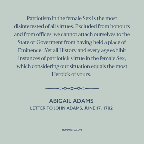 A quote by Abigail Adams about patriotism: “Patriotism in the female Sex is the most disinterested of all virtues. Excluded…”