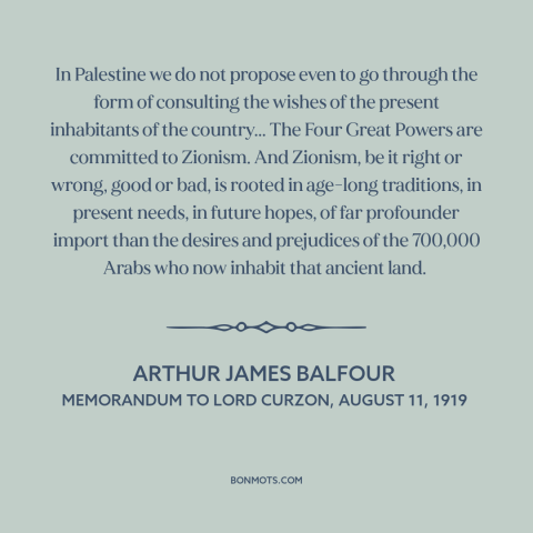 A quote by Arthur James Balfour about israel-palestine conflict: “In Palestine we do not propose even to go through…”