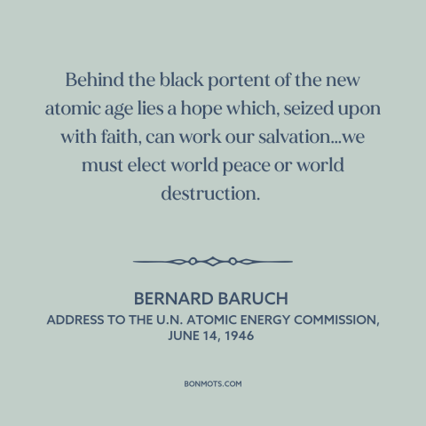 A quote by Bernard Baruch about atomic age: “Behind the black portent of the new atomic age lies a hope which, seized…”