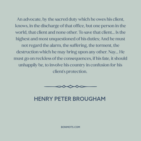 A quote by Henry Peter Brougham about lawyers: “An advocate, by the sacred duty which he owes his client, knows, in the…”