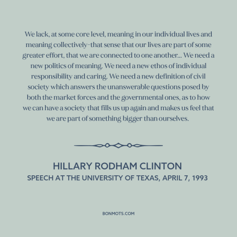 A quote by Hillary Rodham Clinton about American politics: “We lack, at some core level, meaning in our individual…”