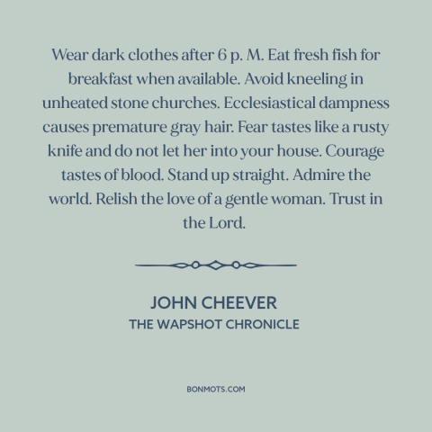 A quote by John Cheever about how to live: “Wear dark clothes after 6 p. M. Eat fresh fish for breakfast when available.”