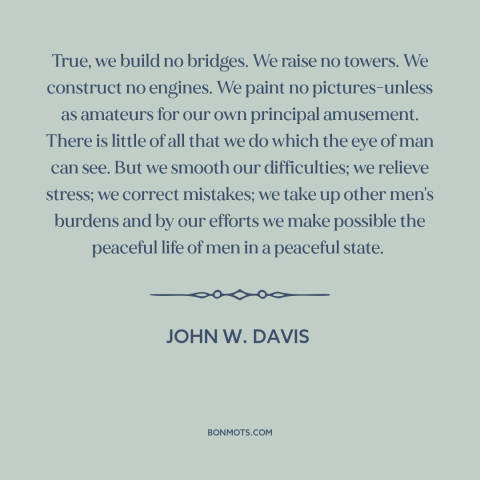 A quote by John W. Davis about lawyers: “True, we build no bridges. We raise no towers. We construct no engines. We…”