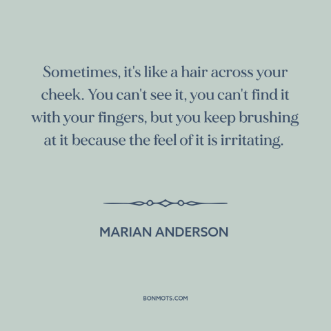 A quote by Marian Anderson about racism: “Sometimes, it's like a hair across your cheek. You can't see it, you can't…”