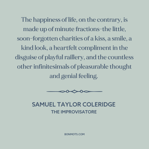 A quote by Samuel Taylor Coleridge about happiness: “The happiness of life, on the contrary, is made up of minute…”