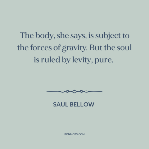 A quote by Saul Bellow about body and soul: “The body, she says, is subject to the forces of gravity. But the soul…”