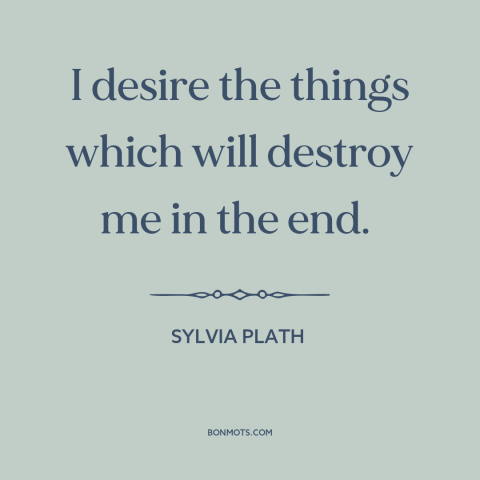 A quote by Sylvia Plath about self-destruction: “I desire the things which will destroy me in the end.”