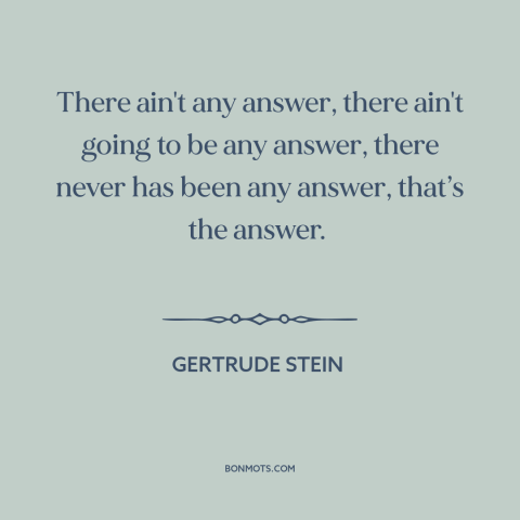 A quote by Gertrude Stein about meaning of life: “There ain't any answer, there ain't going to be any answer, there never…”