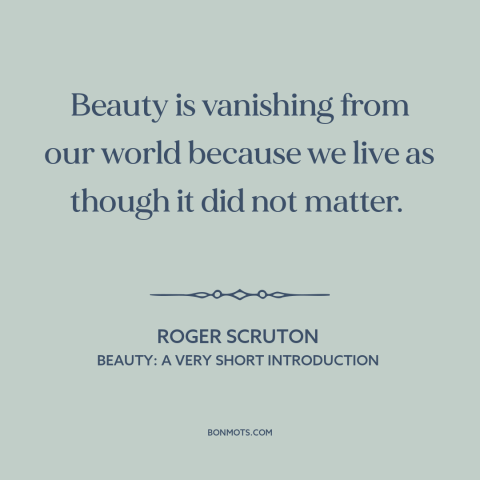 A quote by Roger Scruton about beauty: “Beauty is vanishing from our world because we live as though it did not…”