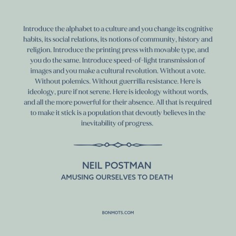 A quote by Neil Postman about power of technology: “Introduce the alphabet to a culture and you change its cognitive…”