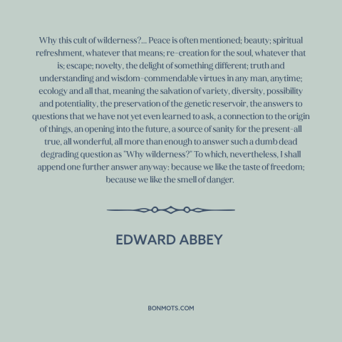 A quote by Edward Abbey about wilderness: “Why this cult of wilderness?... Peace is often mentioned; beauty; spiritual…”