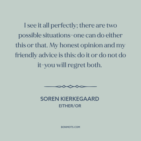 A quote by Soren Kierkegaard about decisions and choices: “I see it all perfectly; there are two possible situations-one…”