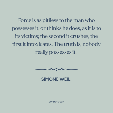 A quote by Simone Weil about nature of power: “Force is as pitiless to the man who possesses it, or thinks he does…”