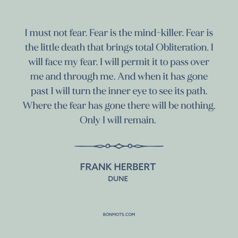 A quote by Frank Herbert about facing one's fears: “I must not fear. Fear is the mind-killer. Fear is the little death that…”