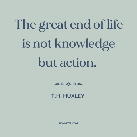 A quote by T.H. Huxley about taking action: “The great end of life is not knowledge but action.”