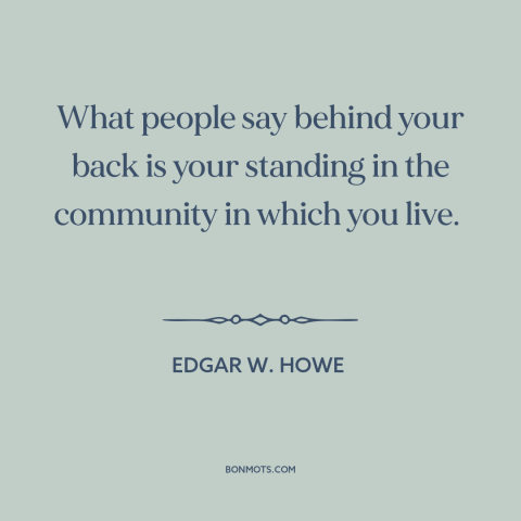 A quote by Edgar W. Howe about gossip: “What people say behind your back is your standing in the community in which…”