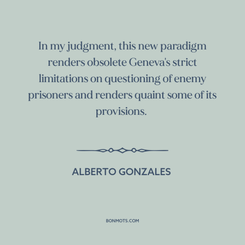 A quote by Alberto Gonzales about war on terrorism: “In my judgment, this new paradigm renders obsolete Geneva's…”