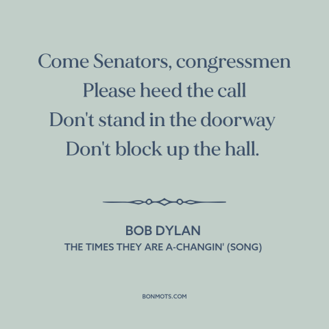 A quote by Bob Dylan about resistance to change: “Come Senators, congressmen Please heed the call Don't stand in the…”