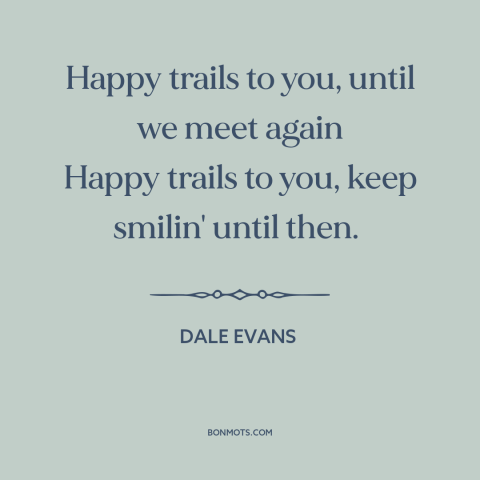 A quote by Dale Evans: “Happy trails to you, until we meet again Happy trails to you, keep smilin' until then.”