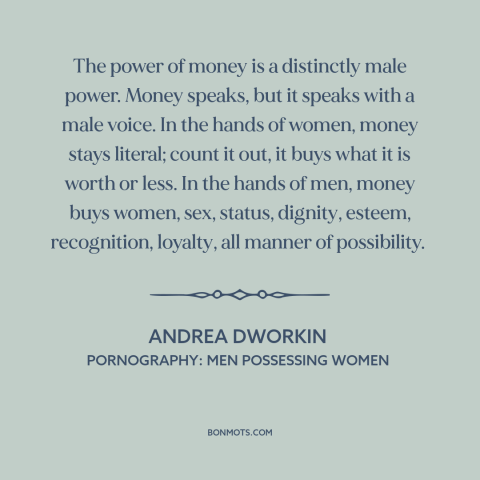 A quote by Andrea Dworkin about power of money: “The power of money is a distinctly male power. Money speaks, but it speaks…”