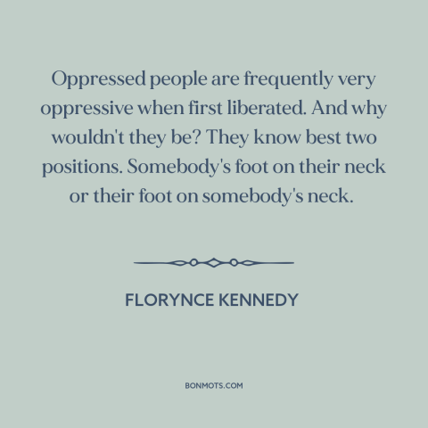 A quote by Florynce Kennedy about consequences of oppression: “Oppressed people are frequently very oppressive when…”