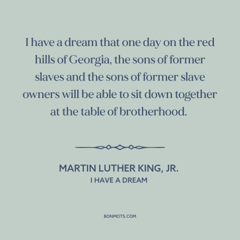 A quote by Martin Luther King, Jr. about racial equality: “I have a dream that one day on the red hills of Georgia, the…”