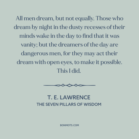 A quote by T.E. Lawrence about dreamers: “All men dream, but not equally. Those who dream by night in the dusty…”