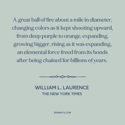 A quote by William L. Laurence about nuclear weapons: “A great ball of fire about a mile in diameter, changing colors as it…”